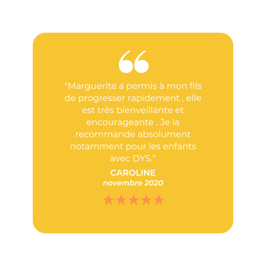 "Marguerite a permis à mon fils de progresser rapidement , elle est très bienveillante et encourageante . Je la recommande absolument notamment pour les enfants avec DYS."