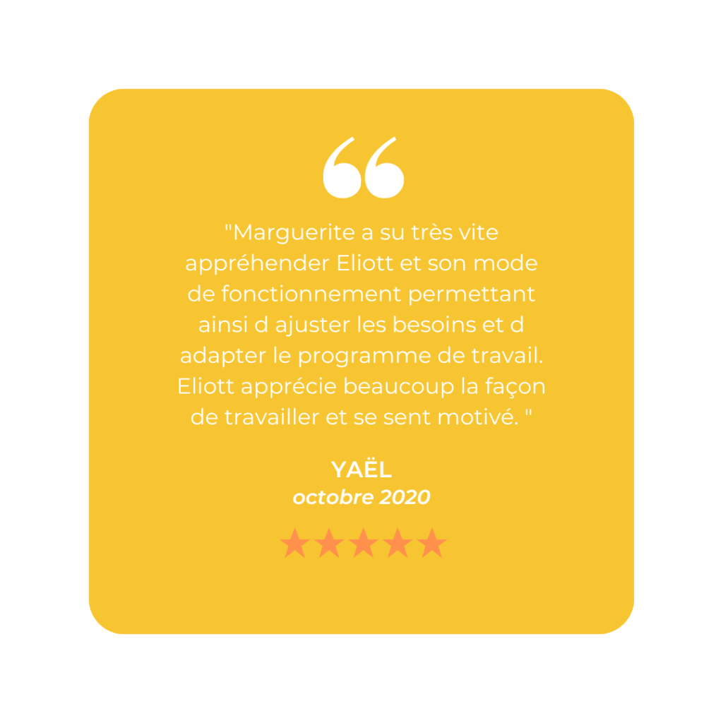 "Marguerite a su très vite appréhender Eliott et son mode de fonctionnement permettant ainsi d ajuster les besoins et d adapter le programme de travail. Eliott apprécie beaucoup la façon de travailler et se sent motivé. "